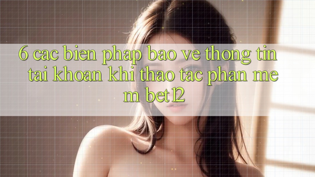 6. Các Biện Pháp Bảo vệ thông tin Tài Khoản Khi Thao tác Phần mềm bet12