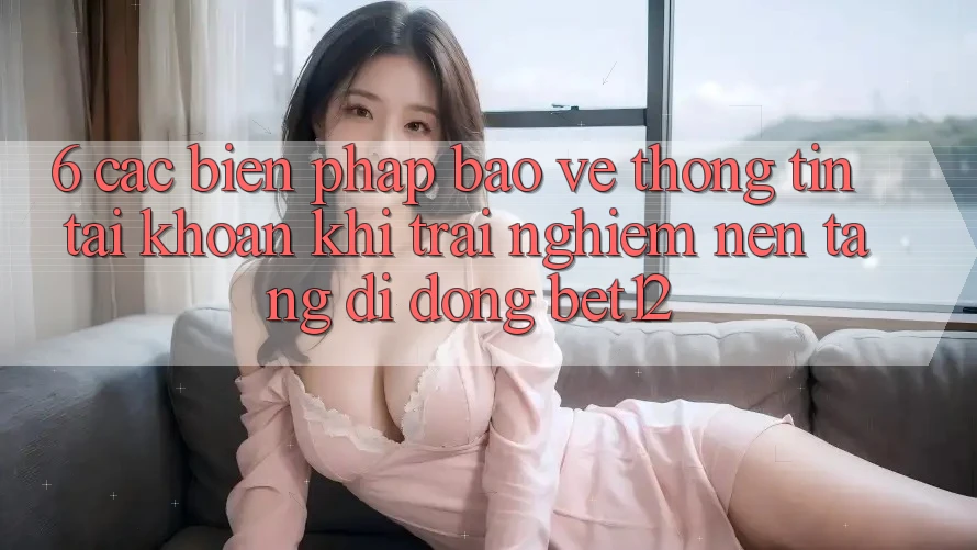 6. Các Biện Pháp Bảo vệ thông tin Tài Khoản Khi Trải nghiệm Nền tảng di động bet12