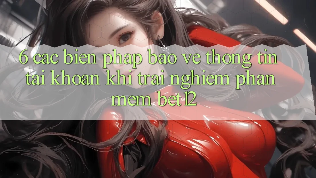 6. Các Biện Pháp Bảo vệ thông tin Tài Khoản Khi Trải nghiệm Phần mềm bet12