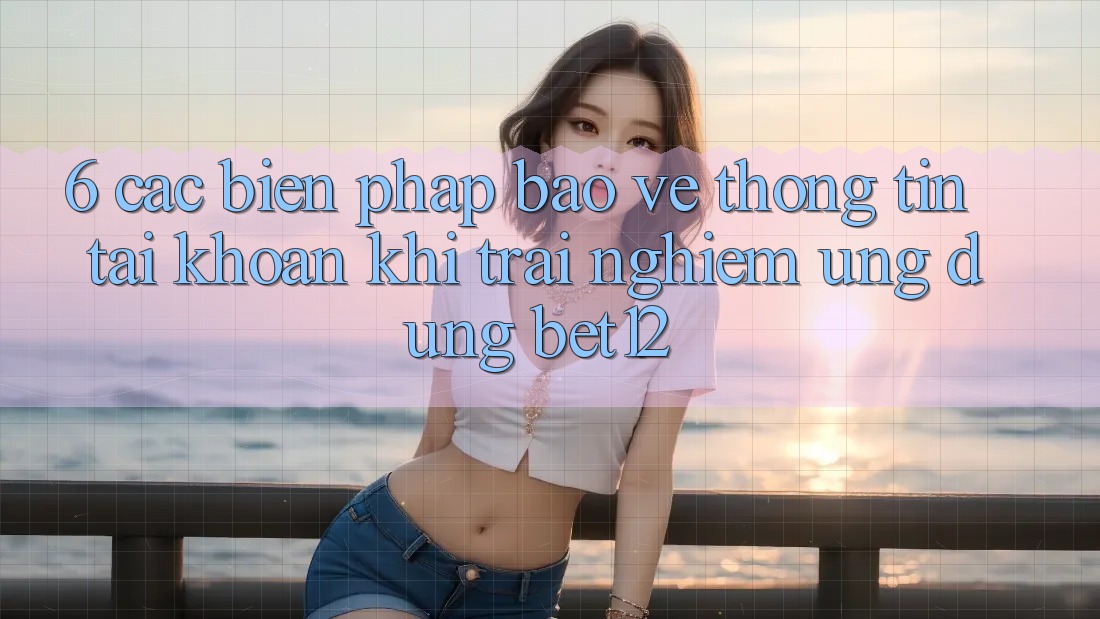 6. Các Biện Pháp Bảo vệ thông tin Tài Khoản Khi Trải nghiệm Ứng dụng bet12