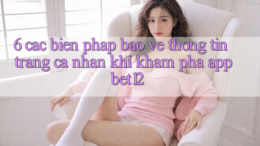 6. Các Biện Pháp Bảo vệ thông tin Trang cá nhân Khi Khám phá App bet12