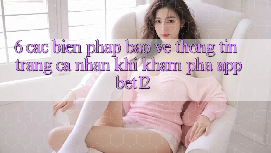 6. Các Biện Pháp Bảo vệ thông tin Trang cá nhân Khi Khám phá App bet12