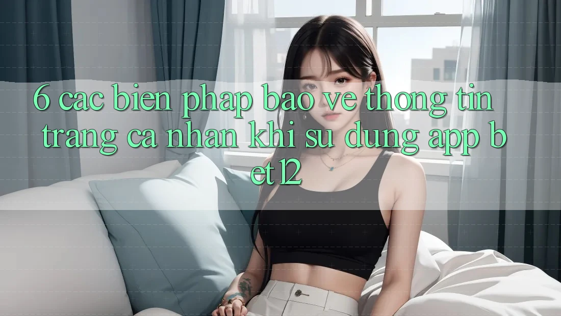6. Các Biện Pháp Bảo vệ thông tin Trang cá nhân Khi Sử Dụng App bet12