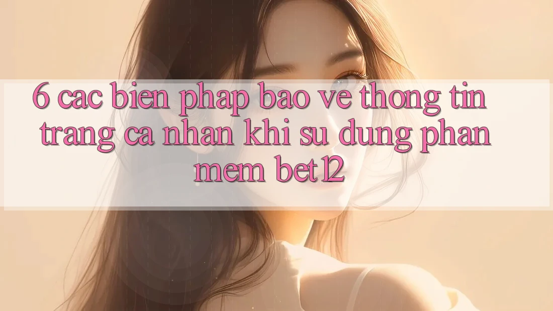 6. Các Biện Pháp Bảo vệ thông tin Trang cá nhân Khi Sử Dụng Phần mềm bet12