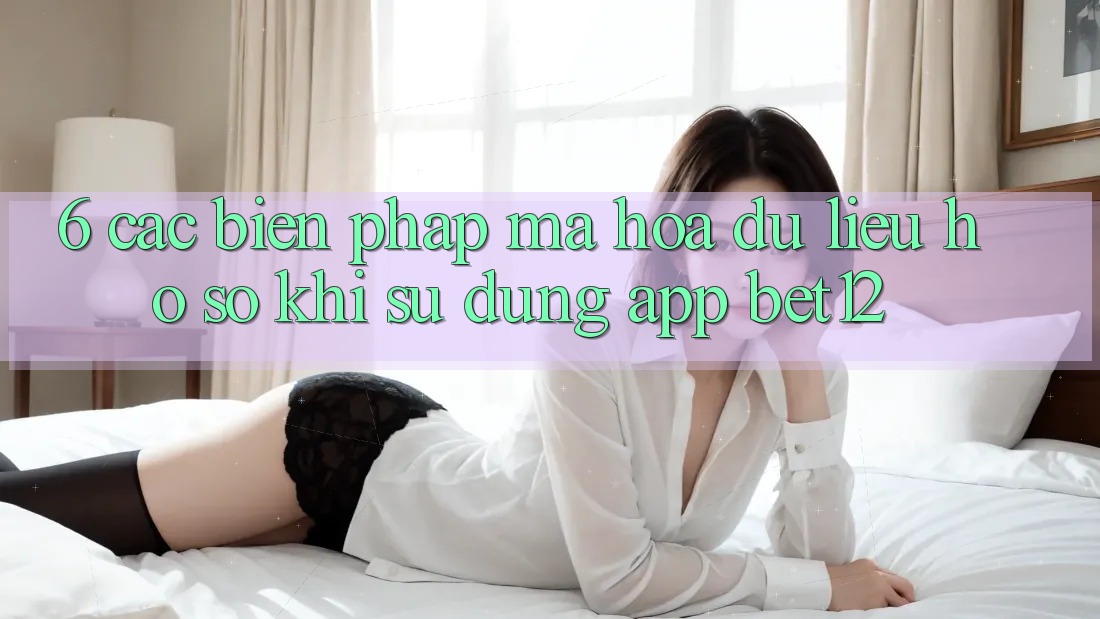 6. Các Biện Pháp Mã hóa dữ liệu Hồ sơ Khi Sử Dụng App bet12