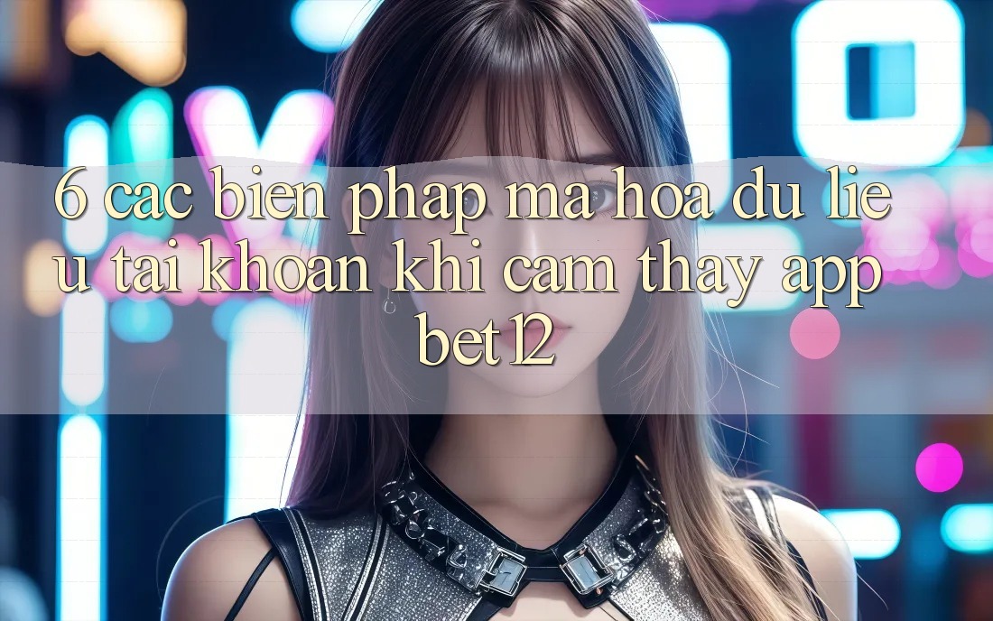 6. Các Biện Pháp Mã hóa dữ liệu Tài Khoản Khi Cảm thấy App bet12