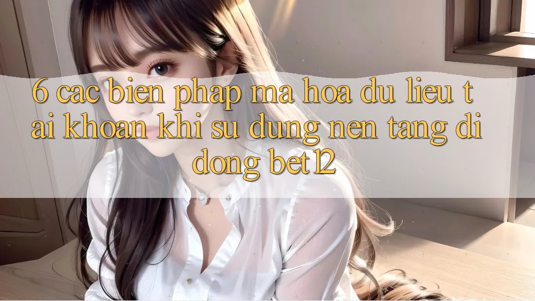 6. Các Biện Pháp Mã hóa dữ liệu Tài Khoản Khi Sử Dụng Nền tảng di động bet12