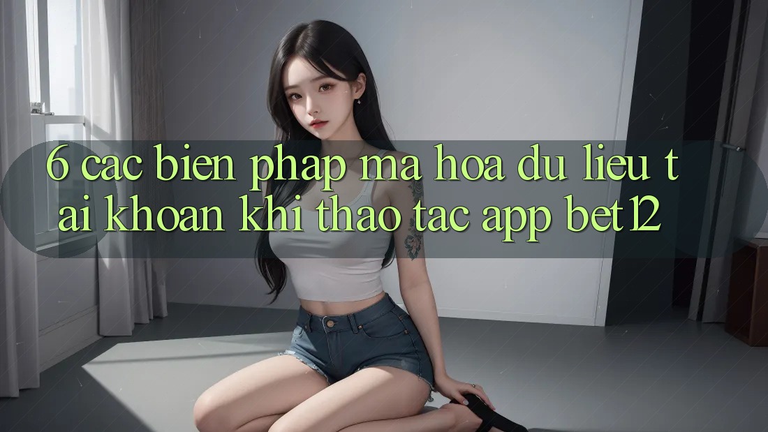 6. Các Biện Pháp Mã hóa dữ liệu Tài Khoản Khi Thao tác App bet12 6. Các Biện Pháp Mã hóa dữ liệu Tài Khoản Khi Thao tác App bet12