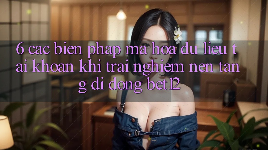 6. Các Biện Pháp Mã hóa dữ liệu Tài Khoản Khi Trải nghiệm Nền tảng di động bet12
