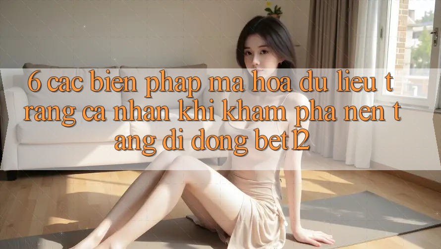 6. Các Biện Pháp Mã hóa dữ liệu Trang cá nhân Khi Khám phá Nền tảng di động bet12