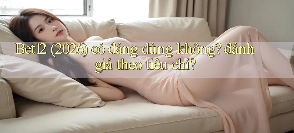 Bet12 (2026) có đáng dùng không đánh giá theo tiêu chí