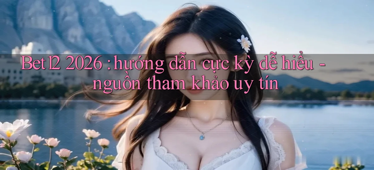 Bet12 2026 hướng dẫn cực kỳ dễ hiểu   nguồn tham khảo uy tín
