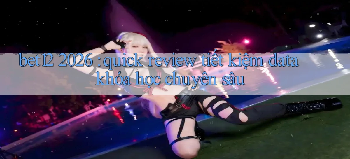 bet12 2026 quick review tiết kiệm data khóa học chuyên sâu