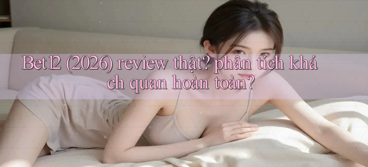 Bet12 (2026) review thật phân tích khách quan hoàn toàn