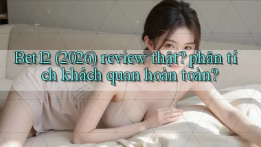 Bet12 (2026) review thật phân tích khách quan hoàn toàn