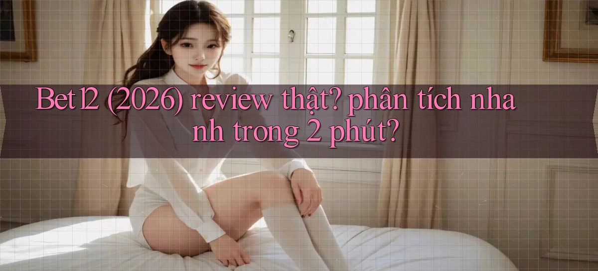 Bet12 (2026) review thật phân tích nhanh trong 2 phút
