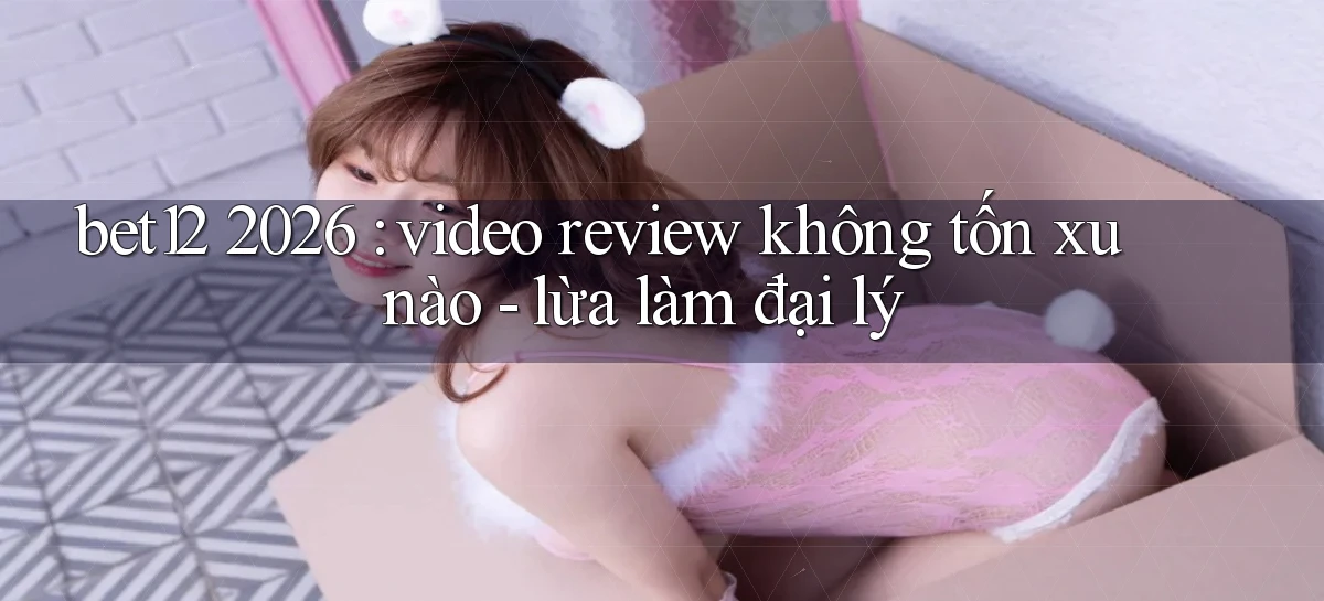 bet12 2026 video review không tốn xu nào   lừa làm đại lý