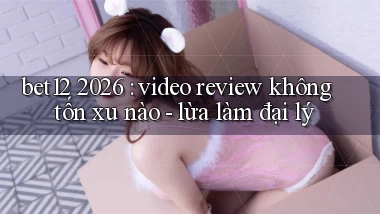 bet12 2026 video review không tốn xu nào   lừa làm đại lý