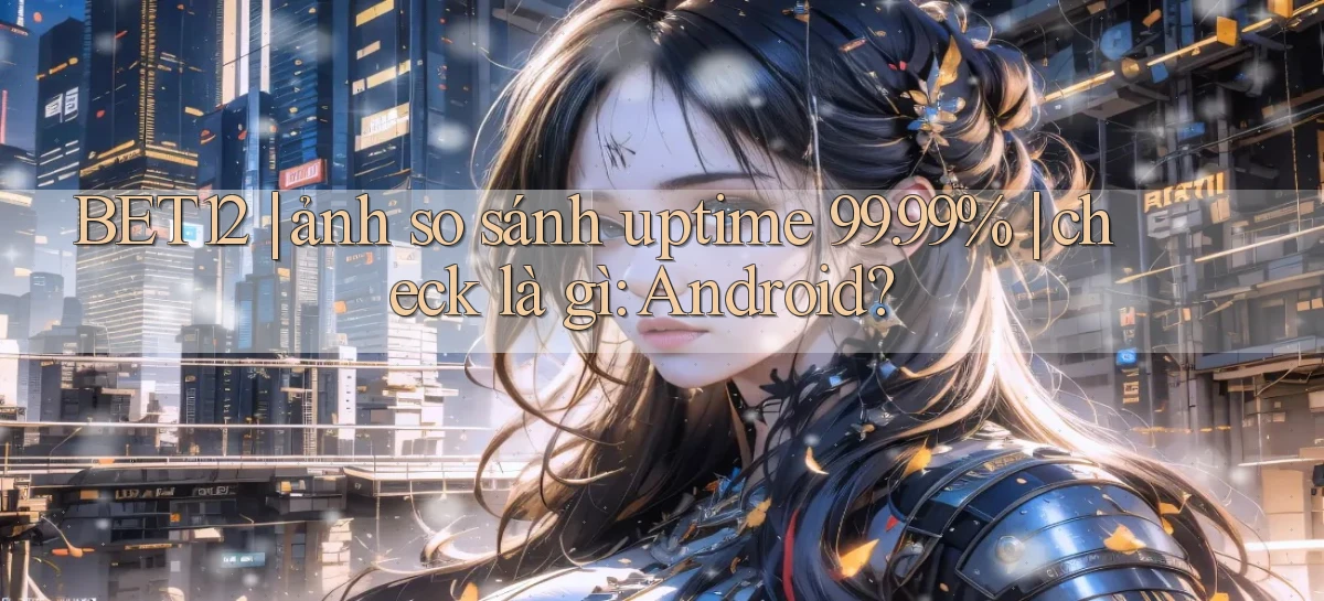 BET12 ảnh so sánh uptime 99.99% check là gì Android