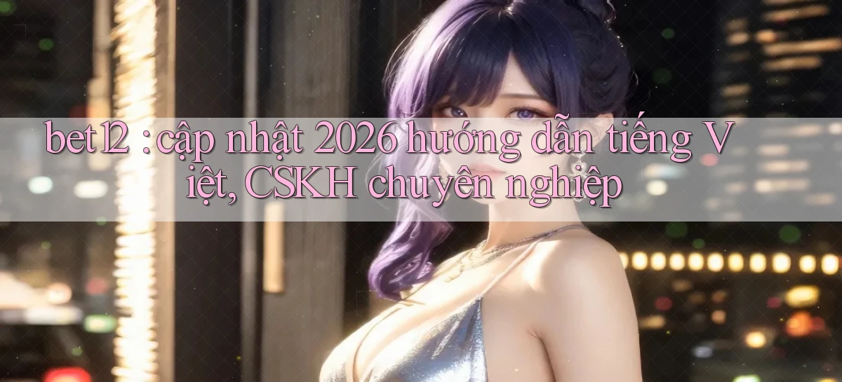 bet12 cập nhật 2026 hướng dẫn tiếng Việt, CSKH chuyên nghiệp