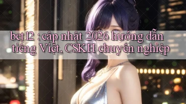 bet12 cập nhật 2026 hướng dẫn tiếng Việt, CSKH chuyên nghiệp