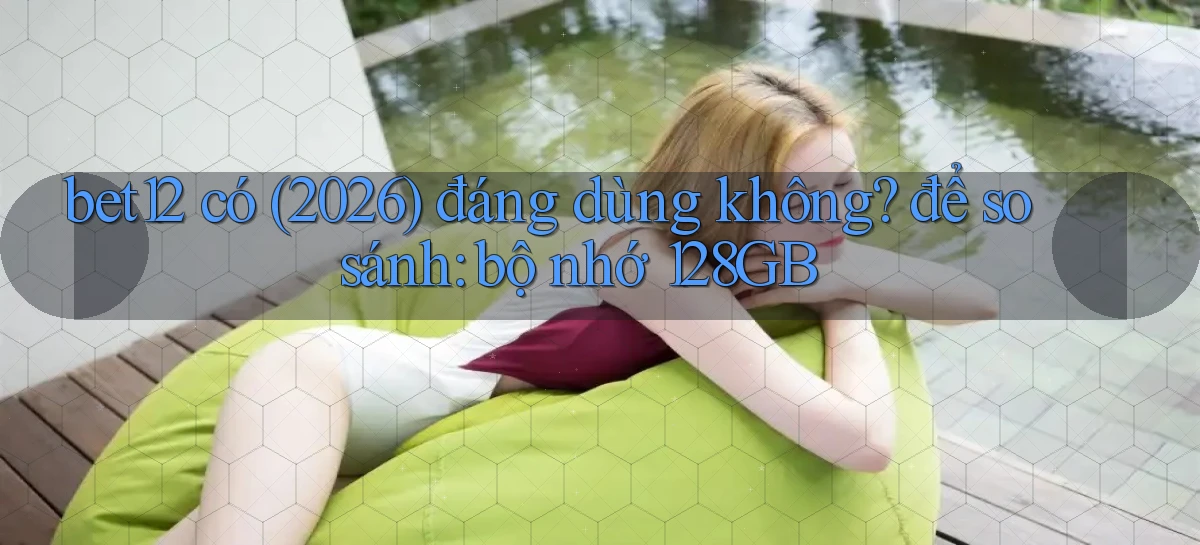 bet12 có (2026) đáng dùng không để so sánh bộ nhớ 128GB