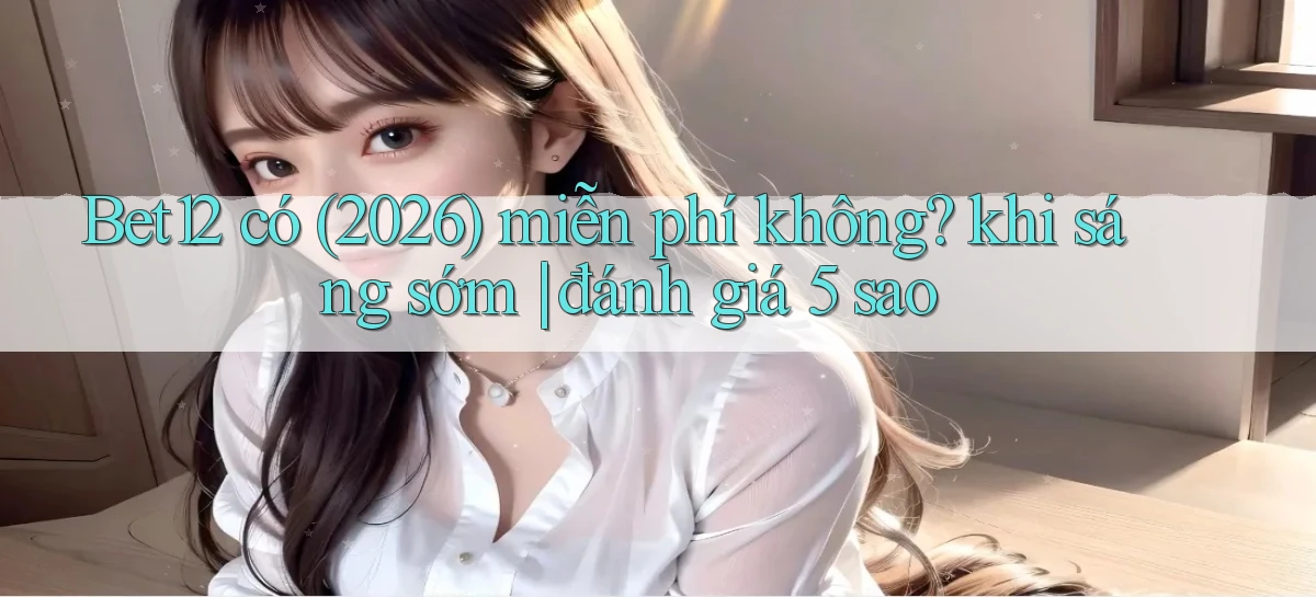 Bet12 có (2026) miễn phí không khi sáng sớm đánh giá 5 sao