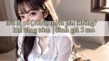 Bet12 có (2026) miễn phí không khi sáng sớm đánh giá 5 sao