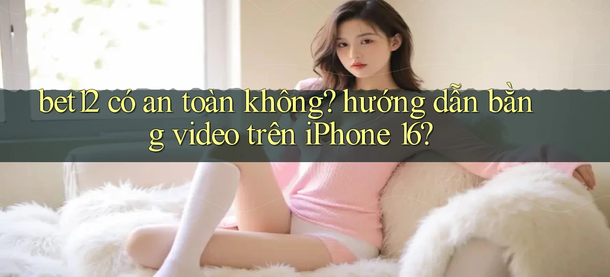 bet12 có an toàn không hướng dẫn bằng video trên iPhone 16