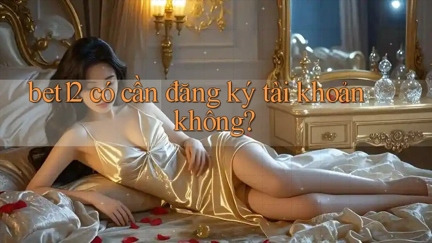 bet12 có cần đăng ký tài khoản không? bet12 có cần đăng ký tài khoản không?