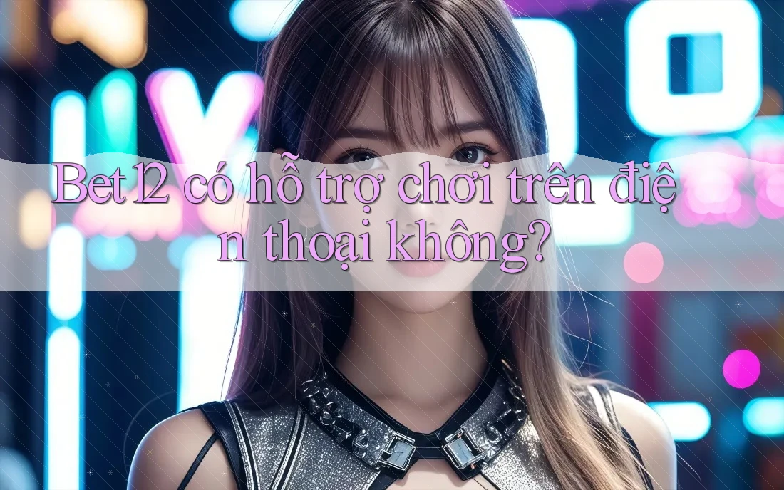 Bet12 có hỗ trợ chơi trên điện thoại không?