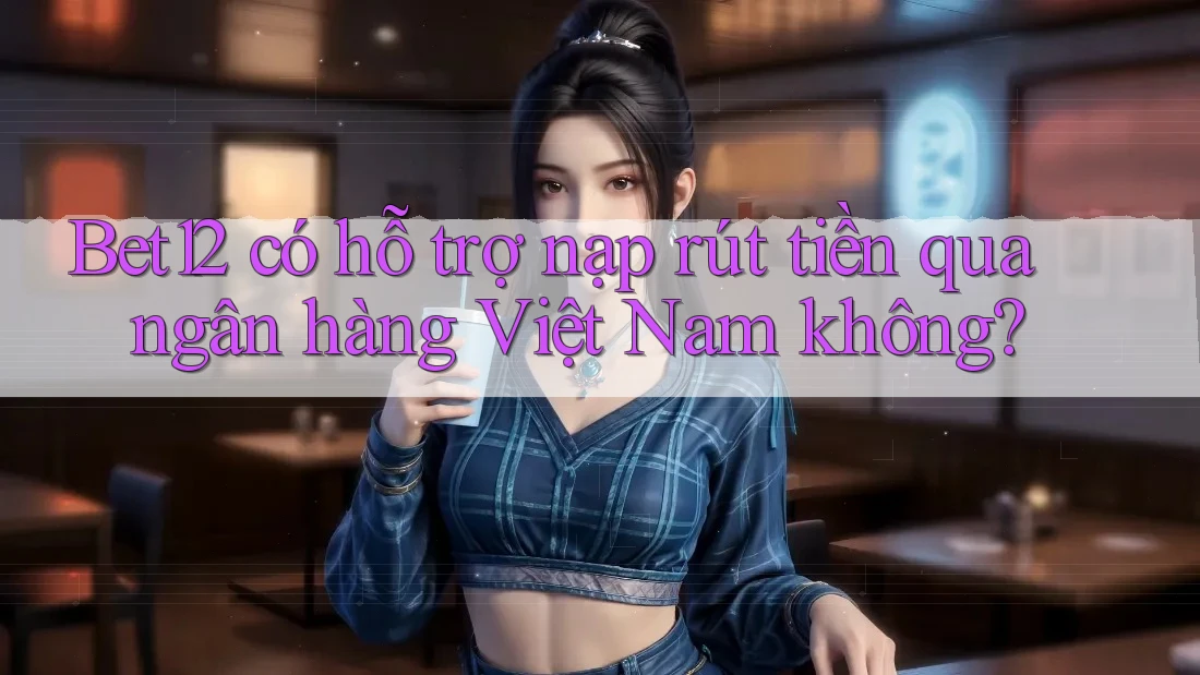Bet12 có hỗ trợ nạp rút tiền qua ngân hàng Việt Nam không?