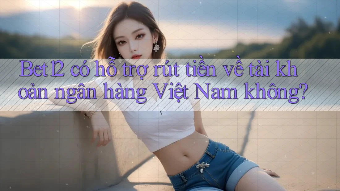 Bet12 có hỗ trợ rút tiền về tài khoản ngân hàng Việt Nam không?