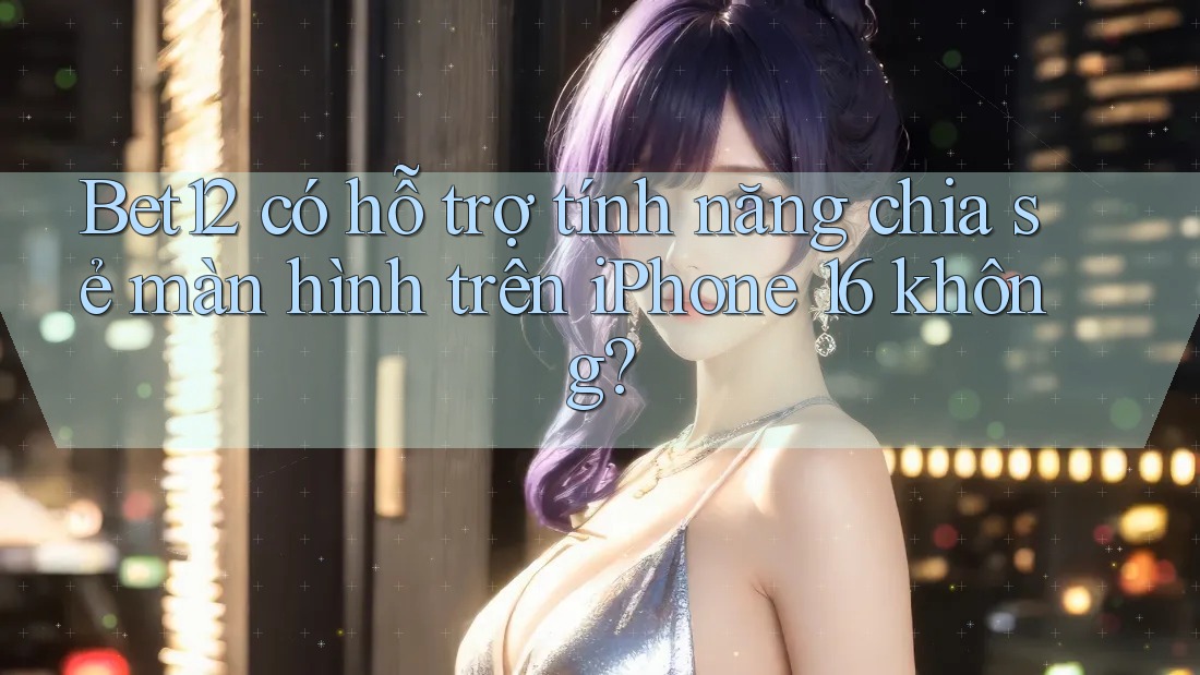 Bet12 có hỗ trợ tính năng chia sẻ màn hình trên iPhone 16 không?