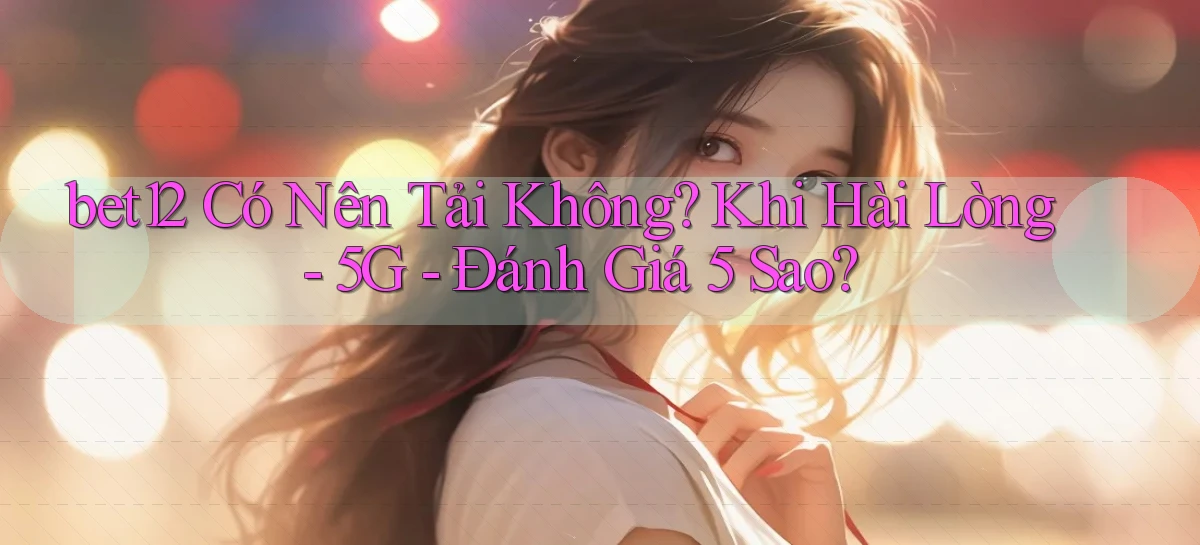 bet12 có nên tải không khi hài lòng   5G   đánh giá 5 sao