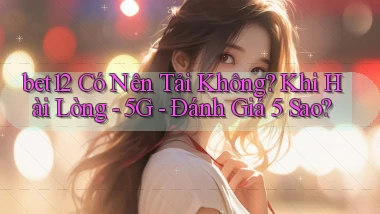 bet12 có nên tải không khi hài lòng   5G   đánh giá 5 sao