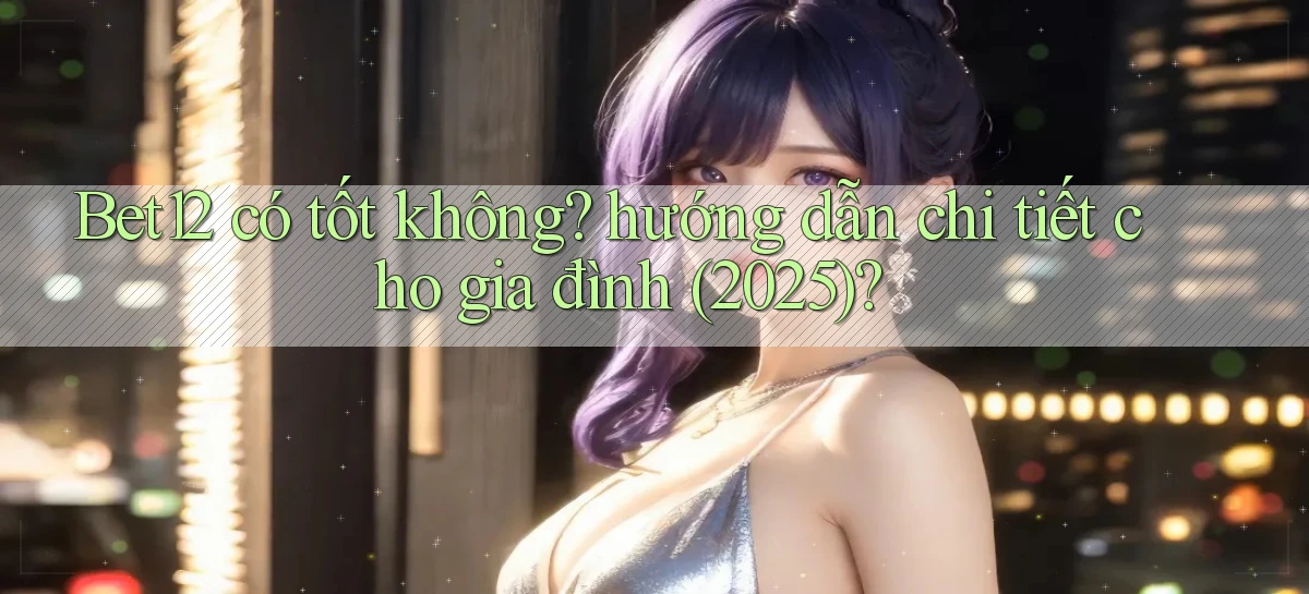 Bet12 có tốt không hướng dẫn chi tiết cho gia đình (2025)