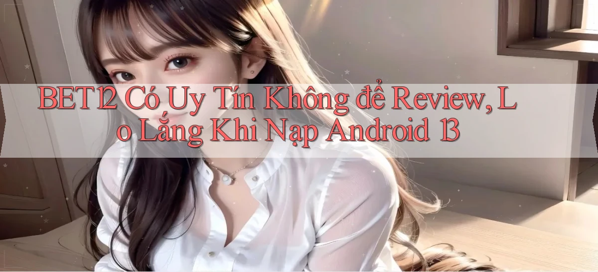Bet12 có uy tín không để review, lo lắng khi nạp Android 13