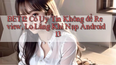 Bet12 có uy tín không để review, lo lắng khi nạp Android 13