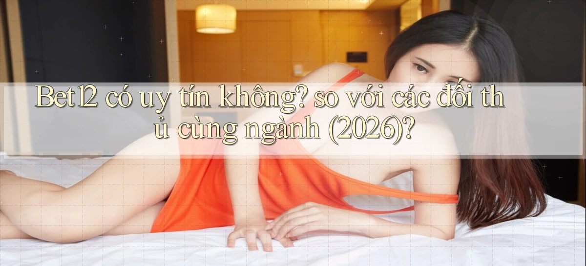 Bet12 có uy tín không so với các đối thủ cùng ngành (2026)