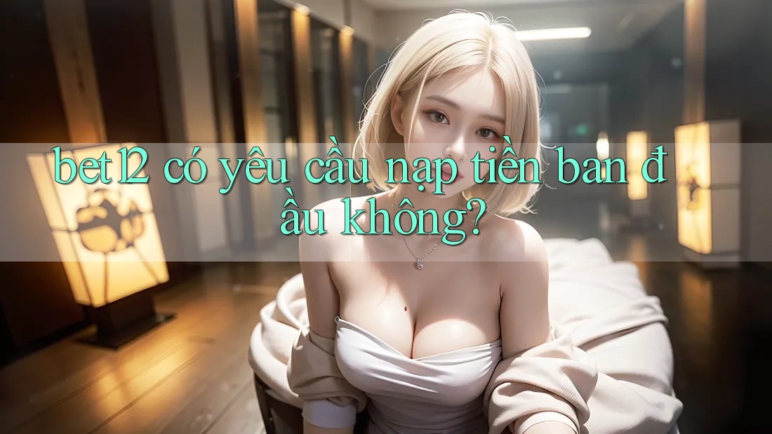bet12 có yêu cầu nạp tiền ban đầu không?