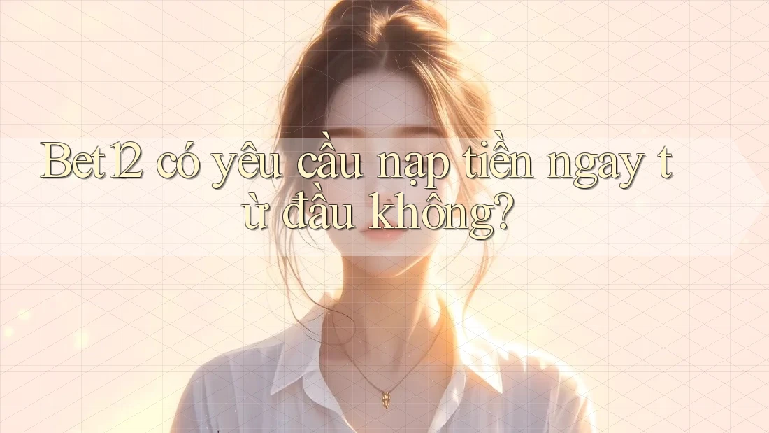 Bet12 có yêu cầu nạp tiền ngay từ đầu không?