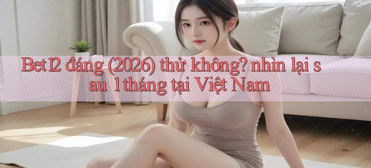 Bet12 đáng (2026) thử không nhìn lại sau 1 tháng tại Việt Nam