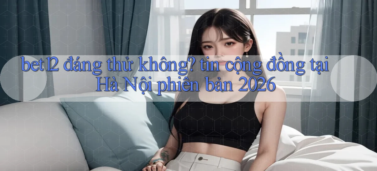 bet12 đáng thử không tin cộng đồng tại Hà Nội phiên bản 2026