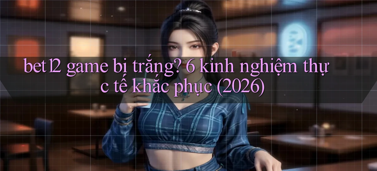 bet12 game bị trắng 6 kinh nghiệm thực tế khắc phục (2026)