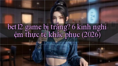 bet12 game bị trắng 6 kinh nghiệm thực tế khắc phục (2026)