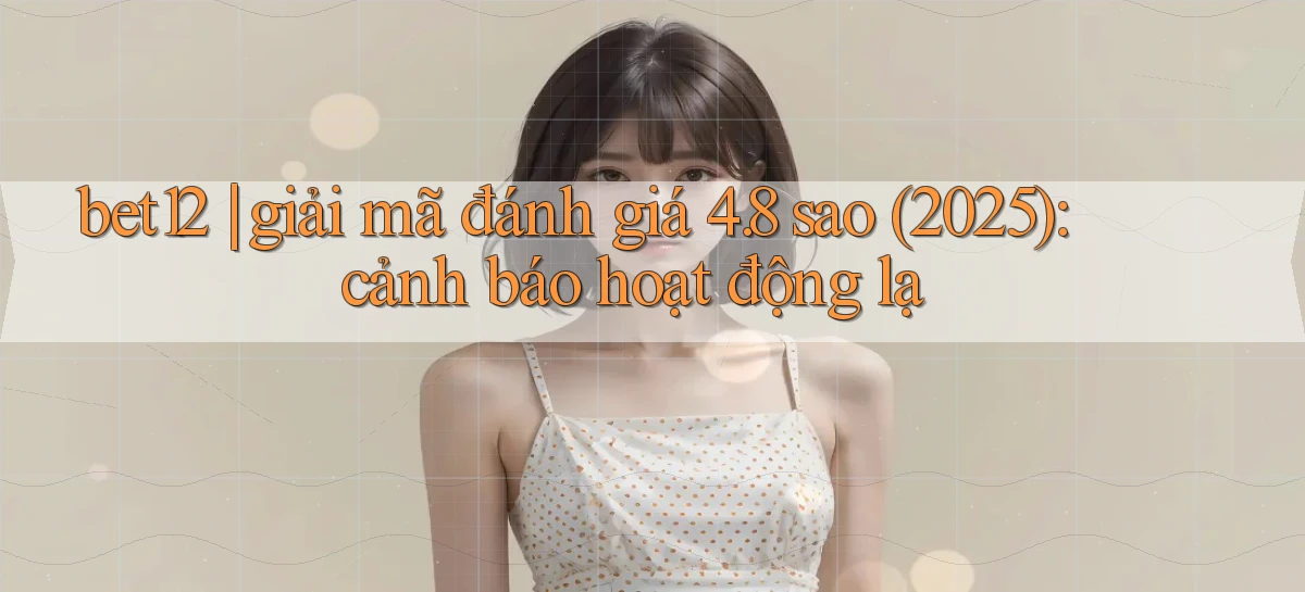 bet12 giải mã đánh giá 4.8 sao (2025) cảnh báo hoạt động lạ