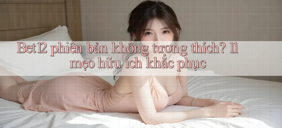 Bet12 phiên bản không tương thích 11 mẹo hữu ích khắc phục