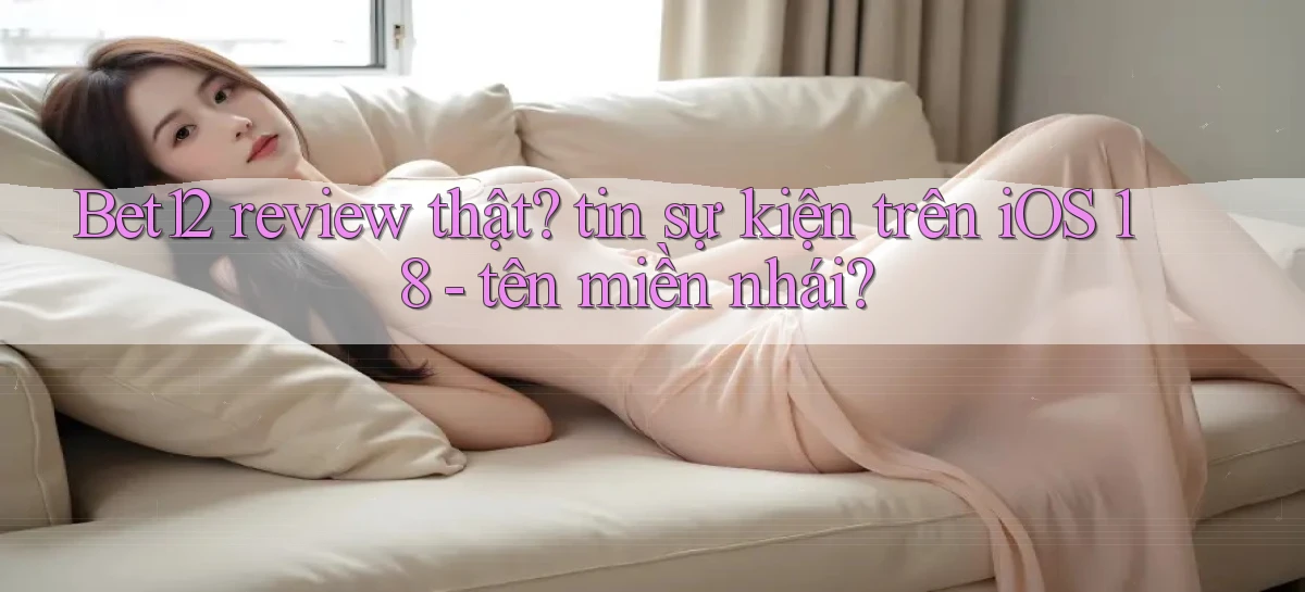 Bet12 review thật tin sự kiện trên iOS 18   tên miền nhái