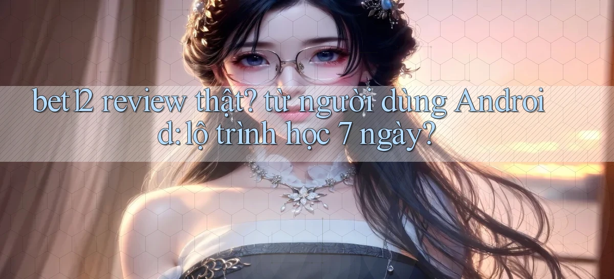 bet12 review thật từ người dùng Android lộ trình học 7 ngày